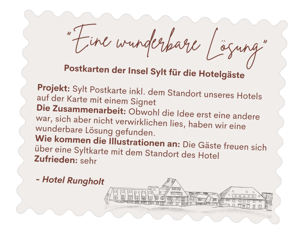 Postkarten der Insel Sylt für die Hotelgäste Projekt: Sylt Postkarte inkl. dem Standort unseres Hotels auf der Karte mit einem Signet Die Zusammenarbeit: Obwohl die Idee erst eine andere war, sich aber nicht verwirklichen lies, haben wir eine wunderbare Lösung gefunden. Wie kommen die Illustrationen an: Die Gäste freuen sich über eine Syltkarte mit dem Standort des Hotel Zufrieden: sehr - Hotel Rungholt