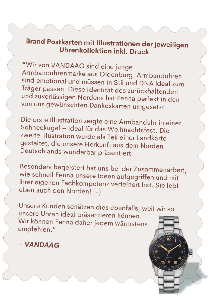 Brand Postkarten mit Illustrationen der jeweiligen Uhrenkollektion inkl. Druck “Wir von VANDAAG sind eine junge Armbanduhrenmarke aus Oldenburg. Armbanduhren sind emotional und müssen in Stil und DNA ideal zum Träger passen. Diese Identität des zurückhaltenden und zuverlässigen Nordens hat Fenna perfekt in den von uns gewünschten Dankeskarten umgesetzt. Die erste Illustration zeigte eine Armbanduhr in einer Schneekugel – ideal für das Weihnachtsfest. Die zweite Illustration wurde als Teil einer Landkarte gestaltet, die unsere Herkunft aus dem Norden Deutschlands wunderbar präsentiert. Besonders begeistert hat uns bei der Zusammenarbeit, wie schnell Fenna unsere Ideen aufgegriffen und mit ihrer eigenen Fachkompetenz verfeinert hat. Sie lebt eben auch den Norden! ;-) Unsere Kunden schätzen dies ebenfalls, weil wir so unsere Uhren ideal präsentieren können. Wir können Fenna daher jedem wärmstens empfehlen.” - VANDAAG
